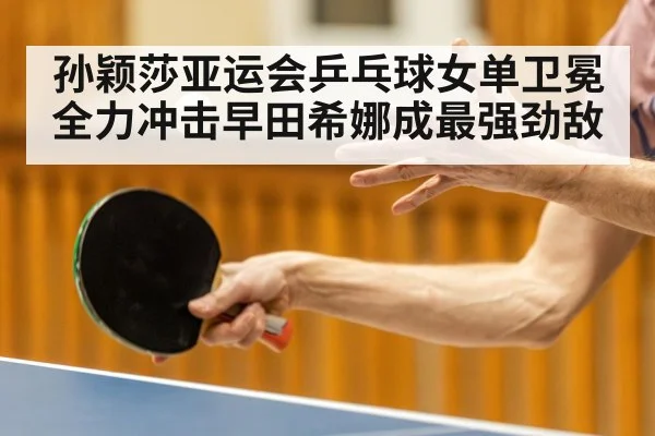 孙颖莎亚运会乒乓球女单卫冕全力冲击早田希娜成最强劲敌